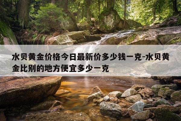水贝黄金价格今日最新价多少钱一克-水贝黄金比别的地方便宜多少一克