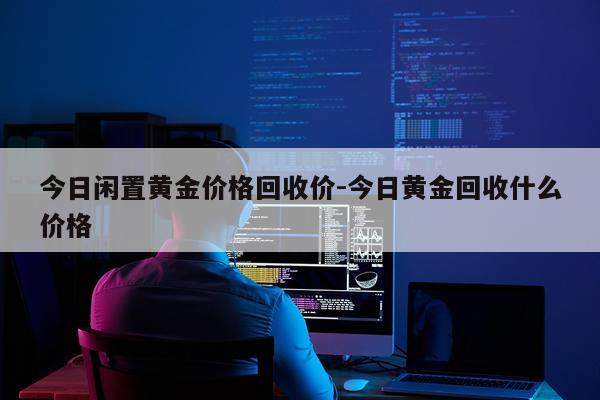 今日闲置黄金价格回收价-今日黄金回收什么价格