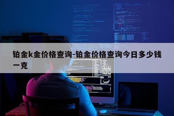 铂金k金价格查询-铂金价格查询今日多少钱一克