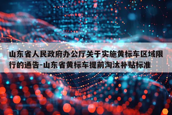 山东省人民政府办公厅关于实施黄标车区域限行的通告-山东省黄标车提前淘汰补贴标准