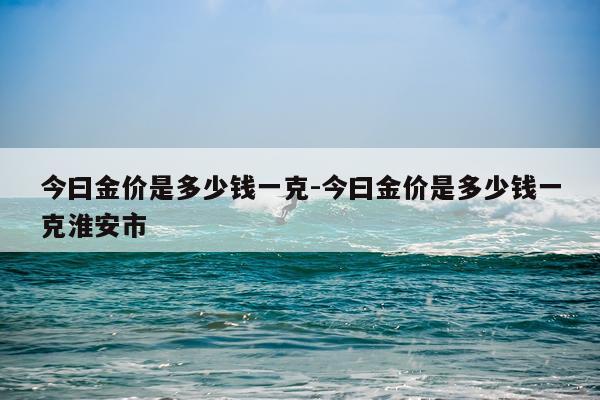 今曰金价是多少钱一克-今曰金价是多少钱一克淮安市
