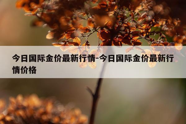 今日国际金价最新行情-今日国际金价最新行情价格