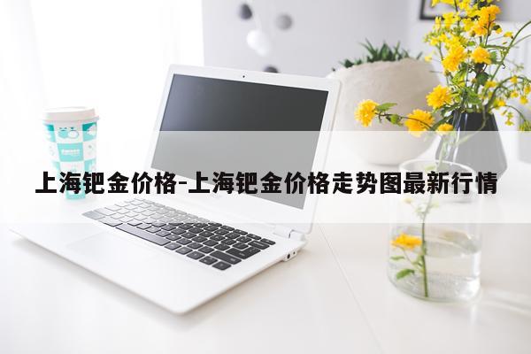 上海钯金价格-上海钯金价格走势图最新行情