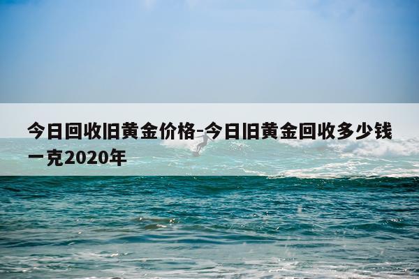 今日回收旧黄金价格-今日旧黄金回收多少钱一克2020年