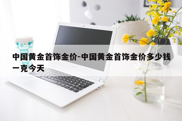 中国黄金首饰金价-中国黄金首饰金价多少钱一克今天