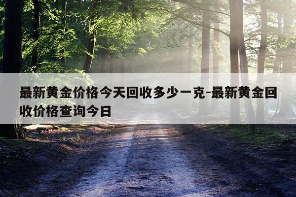 最新黄金价格今天回收多少一克-最新黄金回收价格查询今日