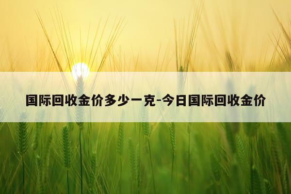 国际回收金价多少一克-今日国际回收金价