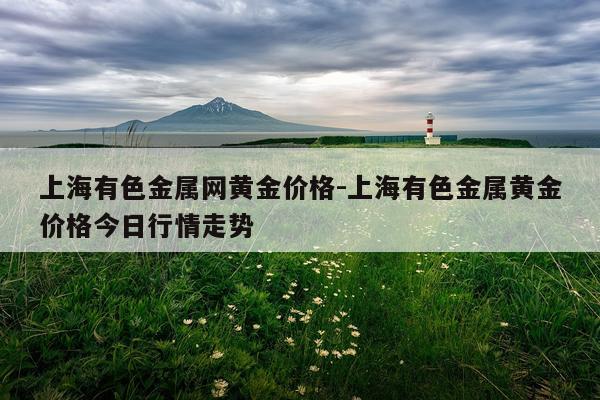 上海有色金属网黄金价格-上海有色金属黄金价格今日行情走势