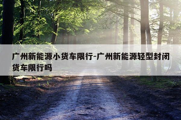 广州新能源小货车限行-广州新能源轻型封闭货车限行吗
