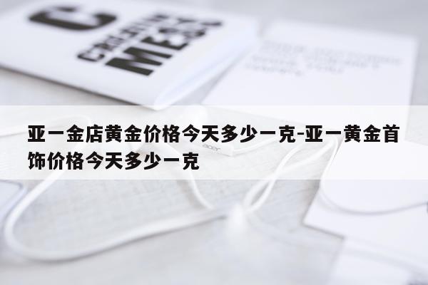 亚一金店黄金价格今天多少一克-亚一黄金首饰价格今天多少一克