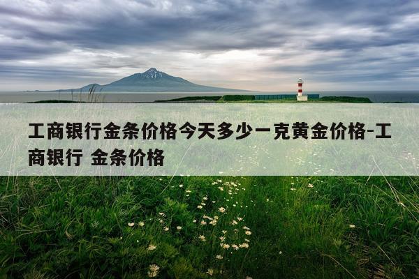 工商银行金条价格今天多少一克黄金价格-工商银行 金条价格