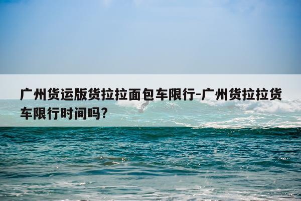 广州货运版货拉拉面包车限行-广州货拉拉货车限行时间吗?