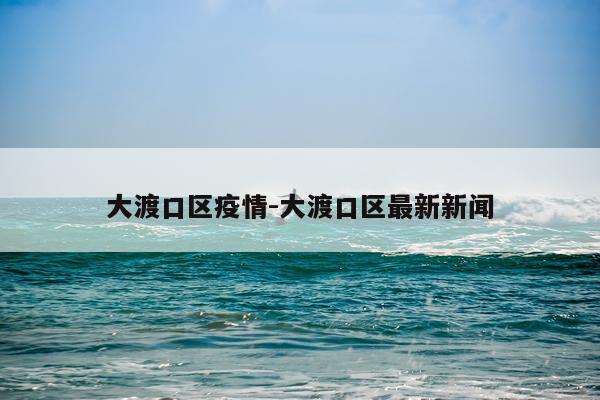 大渡口区疫情-大渡口区最新新闻