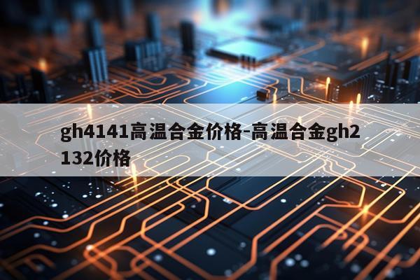 gh4141高温合金价格-高温合金gh2132价格
