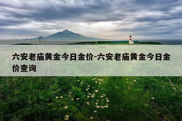 六安老庙黄金今日金价-六安老庙黄金今日金价查询