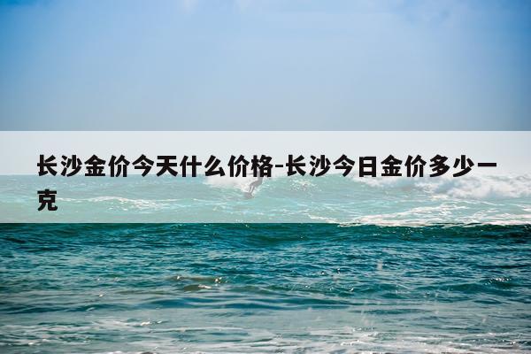 长沙金价今天什么价格-长沙今日金价多少一克