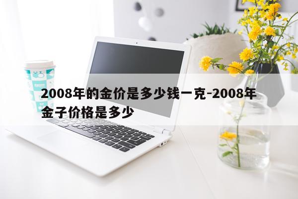 2008年的金价是多少钱一克-2008年金子价格是多少