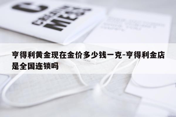 亨得利黄金现在金价多少钱一克-亨得利金店是全国连锁吗
