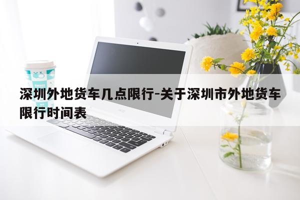 深圳外地货车几点限行-关于深圳市外地货车限行时间表