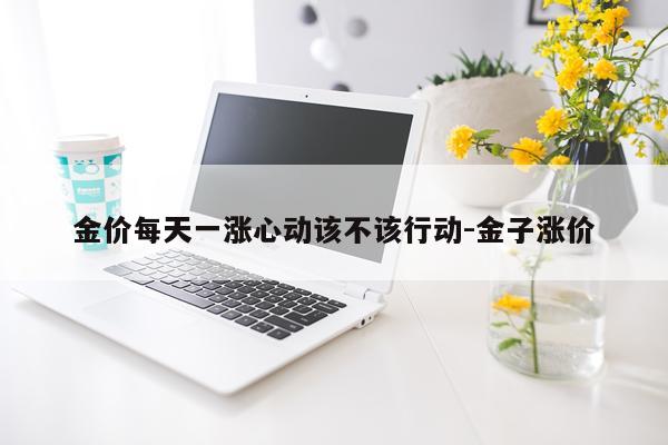 金价每天一涨心动该不该行动-金子涨价