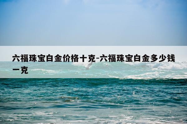 六福珠宝白金价格十克-六福珠宝白金多少钱一克