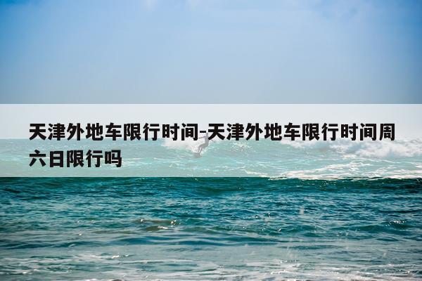 天津外地车限行时间-天津外地车限行时间周六日限行吗