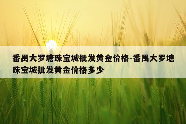 番禺大罗塘珠宝城批发黄金价格-番禺大罗塘珠宝城批发黄金价格多少