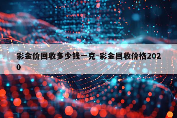 彩金价回收多少钱一克-彩金回收价格2020