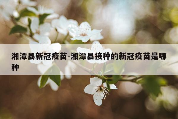 湘潭县新冠疫苗-湘潭县接种的新冠疫苗是哪种