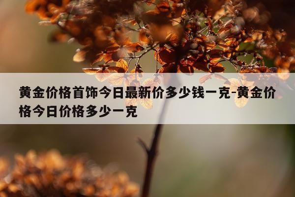 黄金价格首饰今日最新价多少钱一克-黄金价格今日价格多少一克