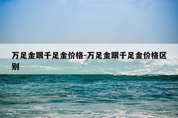 万足金跟千足金价格-万足金跟千足金价格区别