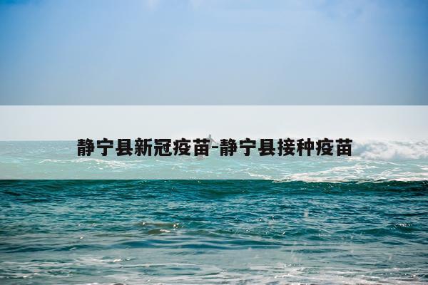静宁县新冠疫苗-静宁县接种疫苗