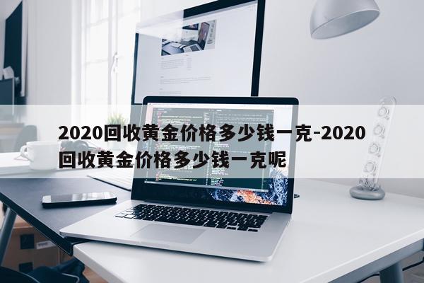 2020回收黄金价格多少钱一克-2020回收黄金价格多少钱一克呢