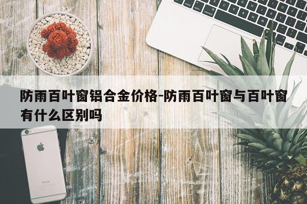 防雨百叶窗铝合金价格-防雨百叶窗与百叶窗有什么区别吗
