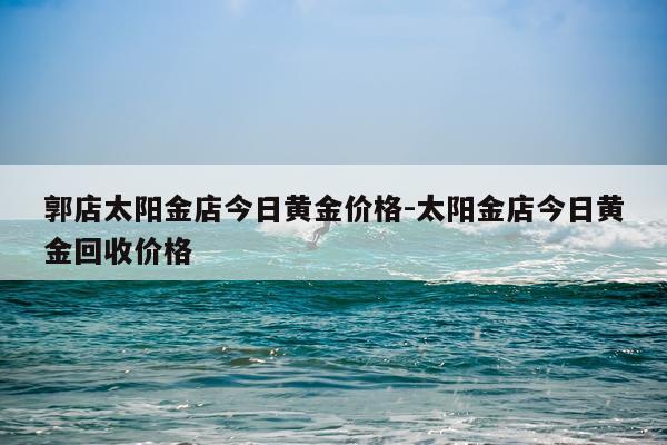 郭店太阳金店今日黄金价格-太阳金店今日黄金回收价格