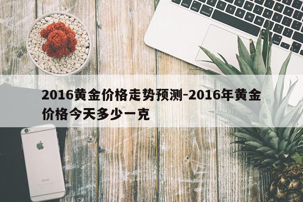 2016黄金价格走势预测-2016年黄金价格今天多少一克