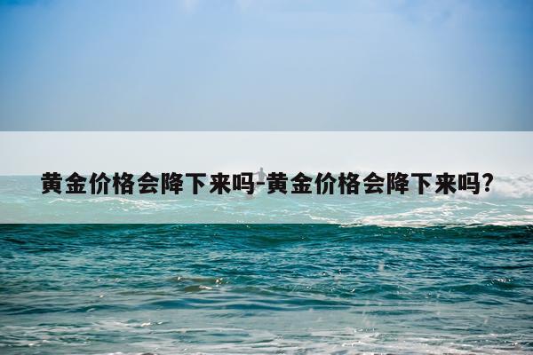 黄金价格会降下来吗-黄金价格会降下来吗?