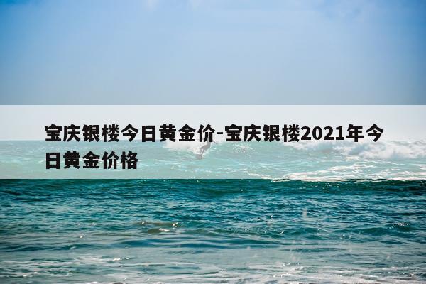 宝庆银楼今日黄金价-宝庆银楼2021年今日黄金价格