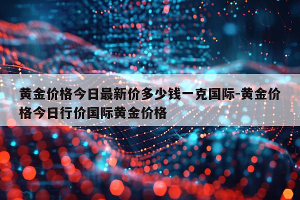 黄金价格今日最新价多少钱一克国际-黄金价格今日行价国际黄金价格