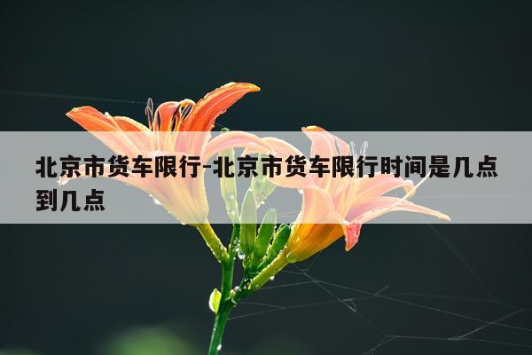北京市货车限行-北京市货车限行时间是几点到几点
