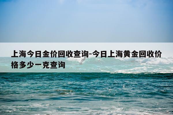 上海今日金价回收查询-今日上海黄金回收价格多少一克查询