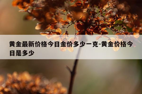 黄金最新价格今日金价多少一克-黄金价格今日是多少