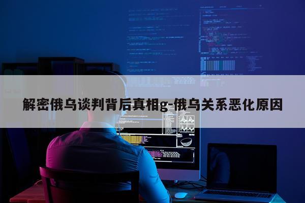解密俄乌谈判背后真相g-俄乌关系恶化原因