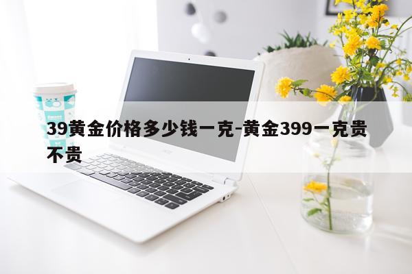 39黄金价格多少钱一克-黄金399一克贵不贵