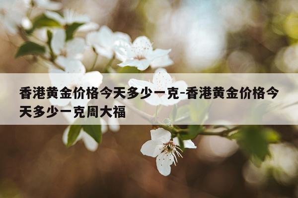 香港黄金价格今天多少一克-香港黄金价格今天多少一克周大福