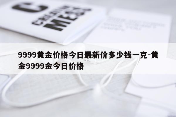 9999黄金价格今日最新价多少钱一克-黄金9999金今日价格