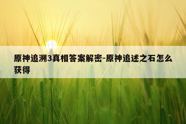 原神追溯3真相答案解密-原神追述之石怎么获得