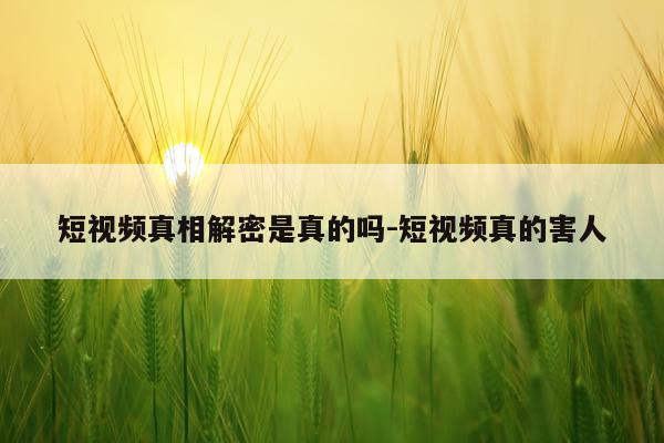 短视频真相解密是真的吗-短视频真的害人