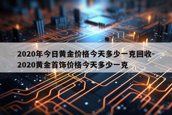 2020年今日黄金价格今天多少一克回收-2020黄金首饰价格今天多少一克