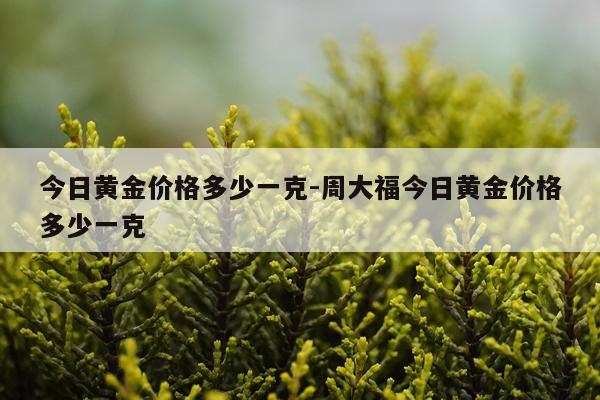 今日黄金价格多少一克-周大福今日黄金价格多少一克